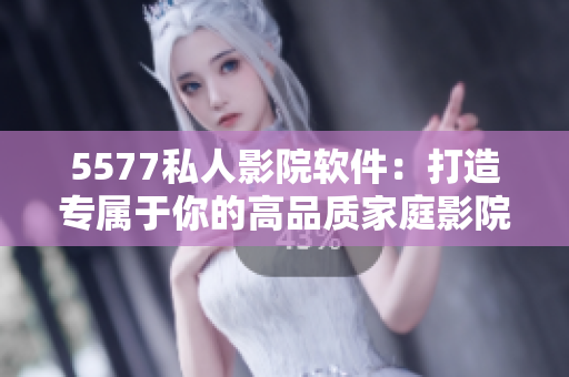 5577私人影院软件：打造专属于你的高品质家庭影院体验！