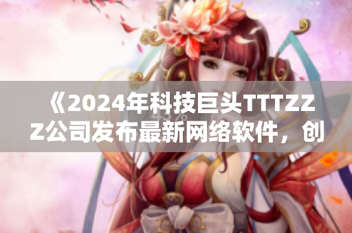 《2024年科技巨头TTTZZZ公司发布最新网络软件，创造更高效便捷的网络世界》