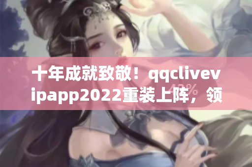 十年成就致敬！qqclivevipapp2022重装上阵，领跑网络软件行业