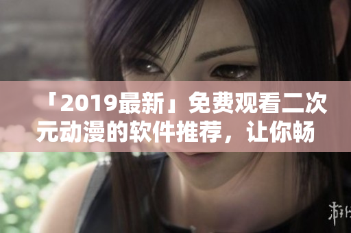 「2019最新」免费观看二次元动漫的软件推荐，让你畅享动漫天堂！