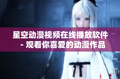星空动漫视频在线播放软件－观看你喜爱的动漫作品