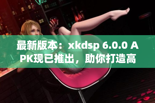 最新版本：xkdsp 6.0.0 APK现已推出，助你打造高效网络应用