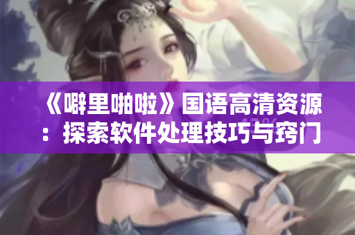 《噼里啪啦》国语高清资源：探索软件处理技巧与窍门
