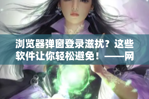 浏览器弹窗登录滋扰？这些软件让你轻松避免！——网络软件编辑分享相关技巧