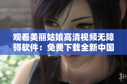 观看美丽姑娘高清视频无障碍软件：免费下载全新中国观看工具