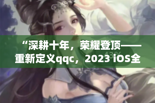 “深耕十年，荣耀登顶——重新定义qqc，2023 iOS全新版本发布”