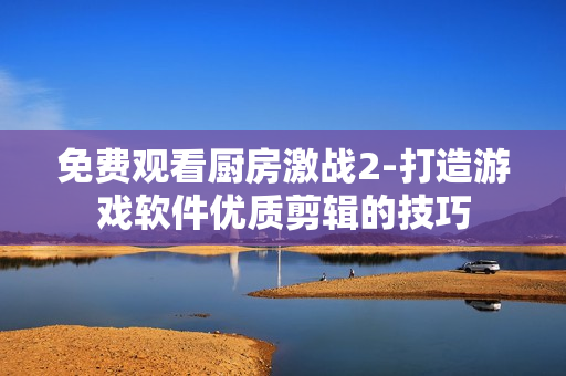 免费观看厨房激战2-打造游戏软件优质剪辑的技巧