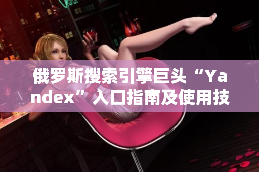 俄罗斯搜索引擎巨头“Yandex”入口指南及使用技巧分享