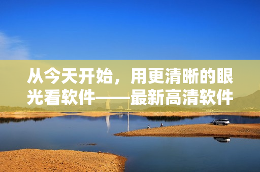 从今天开始，用更清晰的眼光看软件——最新高清软件视频在线观看！