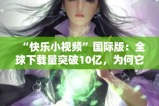 “快乐小视频”国际版：全球下载量突破10亿，为何它这么受欢迎？
