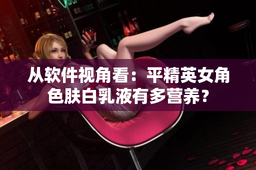 从软件视角看：平精英女角色肤白乳液有多营养？