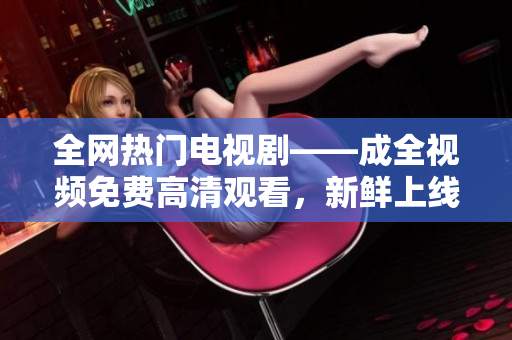 全网热门电视剧——成全视频免费高清观看，新鲜上线！
