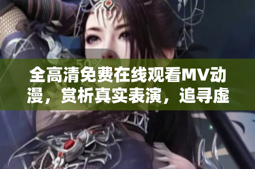 全高清免费在线观看MV动漫，赏析真实表演，追寻虚拟美妙