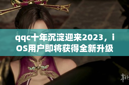 qqc十年沉淀迎来2023，iOS用户即将获得全新升级体验