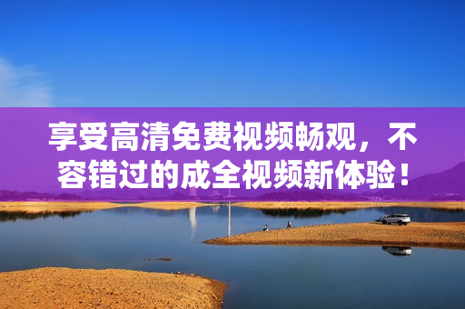 享受高清免费视频畅观，不容错过的成全视频新体验！