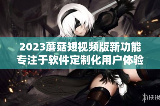 2023蘑菇短视频版新功能专注于软件定制化用户体验优化