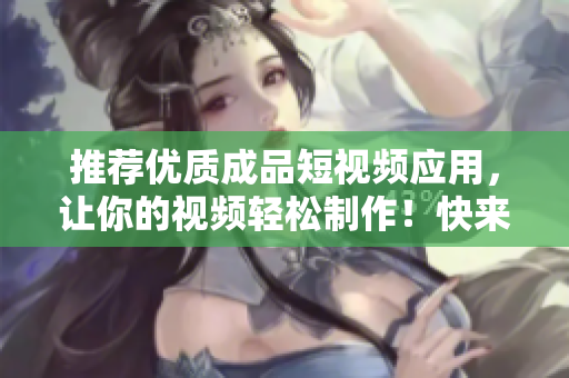 推荐优质成品短视频应用，让你的视频轻松制作！快来下载APP体验吧！