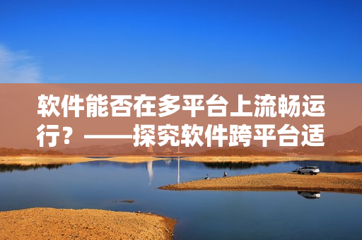 软件能否在多平台上流畅运行？——探究软件跨平台适配问题