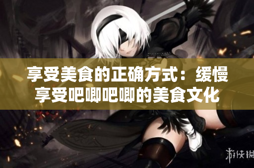 享受美食的正确方式：缓慢享受吧唧吧唧的美食文化