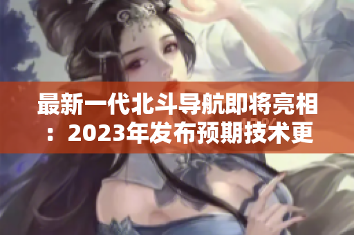 最新一代北斗导航即将亮相：2023年发布预期技术更新