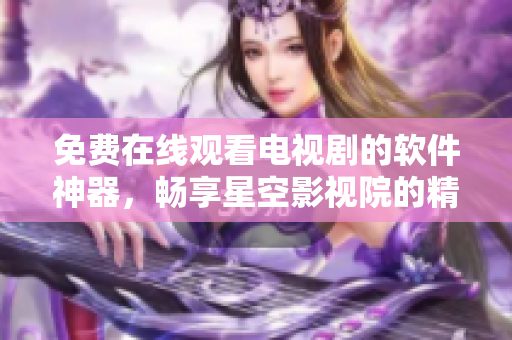 免费在线观看电视剧的软件神器，畅享星空影视院的精彩影视资源