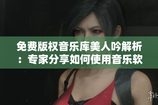 免费版权音乐库美人吟解析：专家分享如何使用音乐软件