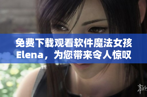 免费下载观看软件魔法女孩Elena，为您带来令人惊叹的用户体验！