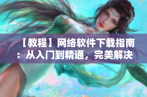 【教程】网络软件下载指南：从入门到精通，完美解决安装难题