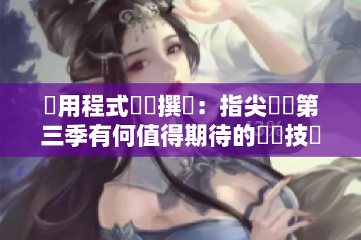 應用程式編輯撰寫：指尖傳遞第三季有何值得期待的軟體技術創新？