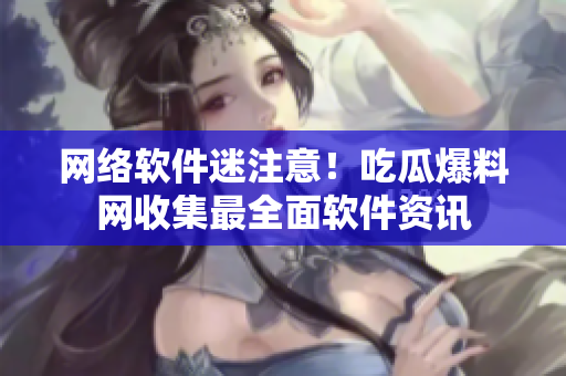 网络软件迷注意！吃瓜爆料网收集最全面软件资讯