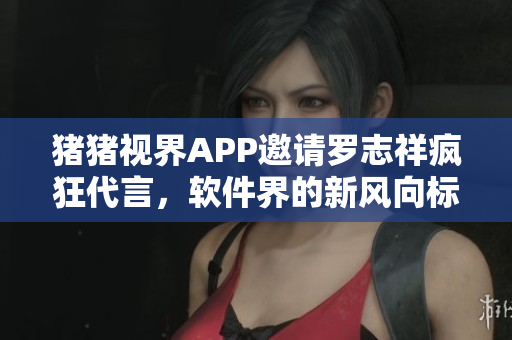 猪猪视界APP邀请罗志祥疯狂代言，软件界的新风向标！