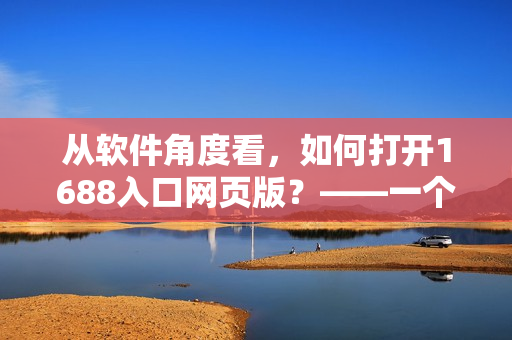 从软件角度看，如何打开1688入口网页版？——一个网络技术编辑的调研报告