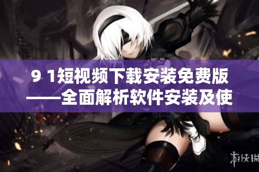 9 1短视频下载安装免费版——全面解析软件安装及使用技巧
