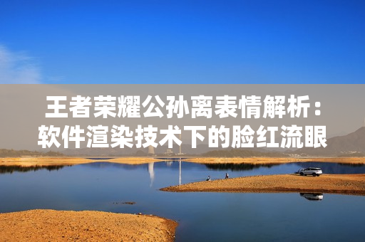 王者荣耀公孙离表情解析：软件渲染技术下的脸红流眼泪问题详细解读