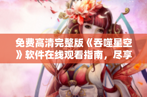 免费高清完整版《吞噬星空》软件在线观看指南，尽享畅快观影体验