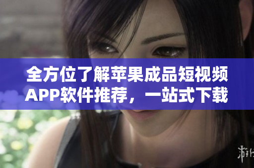 全方位了解苹果成品短视频APP软件推荐，一站式下载使用攻略指南