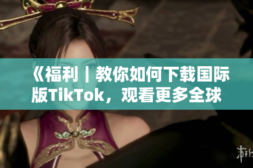 《福利｜教你如何下载国际版TikTok，观看更多全球热门内容！》
