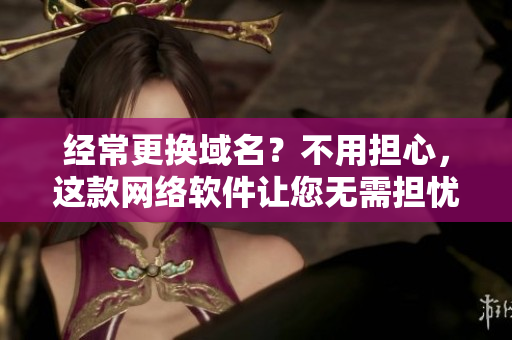 经常更换域名？不用担心，这款网络软件让您无需担忧！
