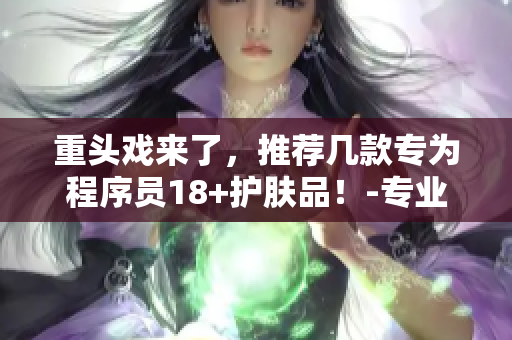 重头戏来了，推荐几款专为程序员18+护肤品！-专业软件编辑推荐