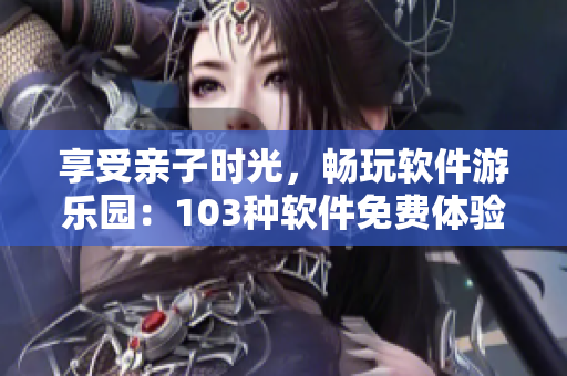 享受亲子时光，畅玩软件游乐园：103种软件免费体验活动