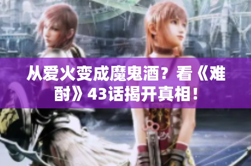 从爱火变成魔鬼酒？看《难酎》43话揭开真相！