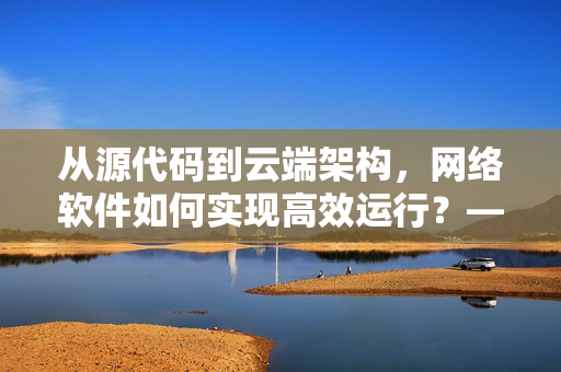 从源代码到云端架构，网络软件如何实现高效运行？——重振国产软件实力！
