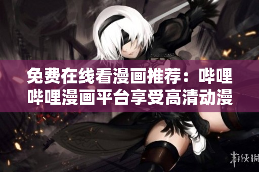 免费在线看漫画推荐：哔哩哔哩漫画平台享受高清动漫带来视觉盛宴