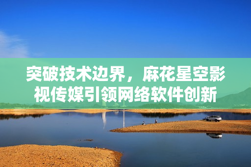 突破技术边界，麻花星空影视传媒引领网络软件创新