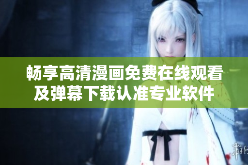 畅享高清漫画免费在线观看及弹幕下载认准专业软件
