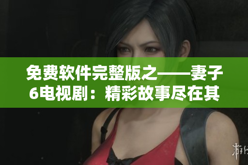 免费软件完整版之——妻子6电视剧：精彩故事尽在其中
