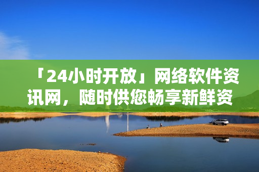 「24小时开放」网络软件资讯网，随时供您畅享新鲜资讯