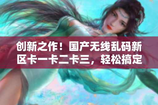 创新之作！国产无线乱码新区卡一卡二卡三，轻松搞定网络软件功能