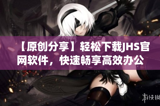 【原创分享】轻松下载JHS官网软件，快速畅享高效办公！