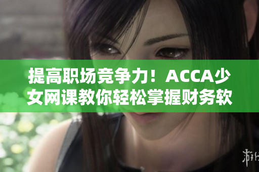 提高职场竞争力！ACCA少女网课教你轻松掌握财务软件操作技巧